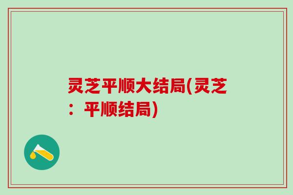 灵芝平顺大结局(灵芝:平顺结局) 灵芝平顺大结局(灵芝:平顺结局)