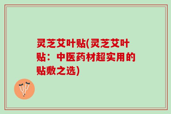 灵芝艾叶贴(灵芝艾叶贴:中医药材超实用的贴敷之选) 灵芝艾叶贴(灵芝艾叶贴:中医药材超实用的贴敷之选)