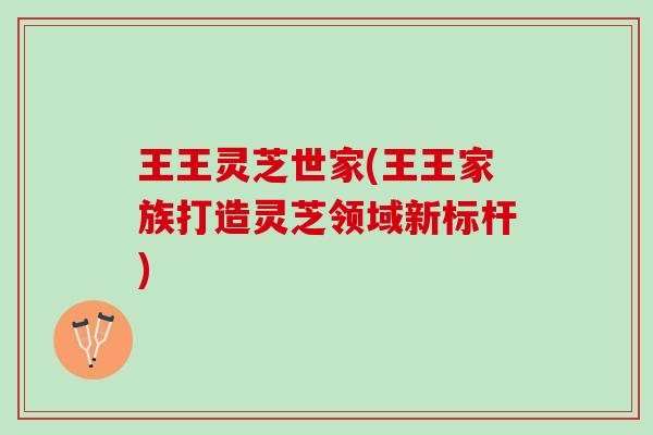 王王灵芝世家(王王家族打造灵芝领域新标杆) 王王灵芝世家(王王家族打造灵芝领域新标杆)