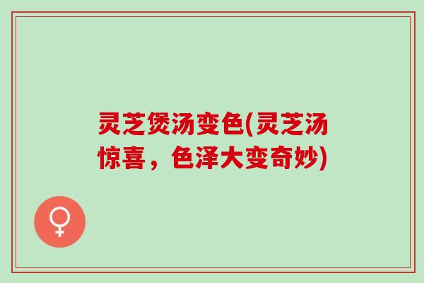 灵芝煲汤变色(灵芝汤惊喜，色泽大变奇妙)