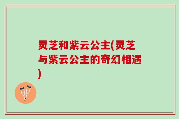 灵芝和紫云公主(灵芝与紫云公主的奇幻相遇)