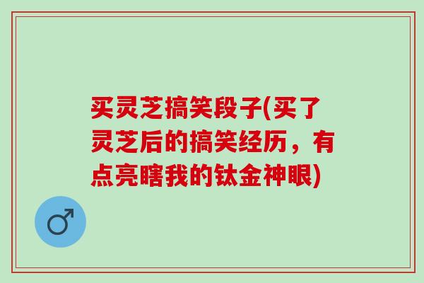 买灵芝搞笑段子(买了灵芝后的搞笑经历，有点亮瞎我的钛金神眼)
