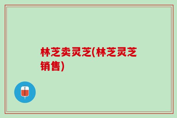 林芝卖灵芝(林芝灵芝销售)