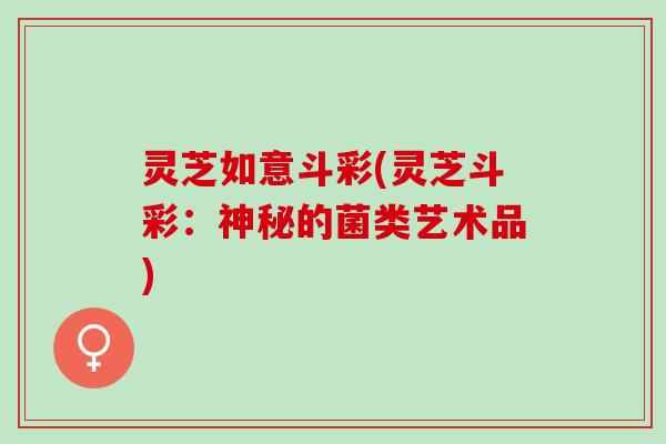 灵芝如意斗彩(灵芝斗彩：神秘的菌类艺术品)