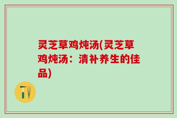 灵芝草鸡炖汤(灵芝草鸡炖汤：清补养生的佳品)