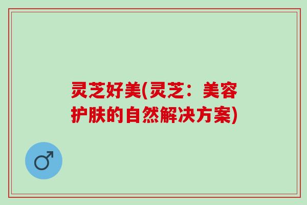 灵芝好美(灵芝:美容护肤的自然解决方案) 灵芝好美(灵芝:美容护肤的自然解决方案)