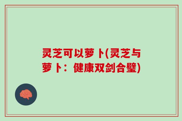 灵芝可以萝卜(灵芝与萝卜:健康双剑合璧) 灵芝可以萝卜(灵芝与萝卜:健康双剑合璧)