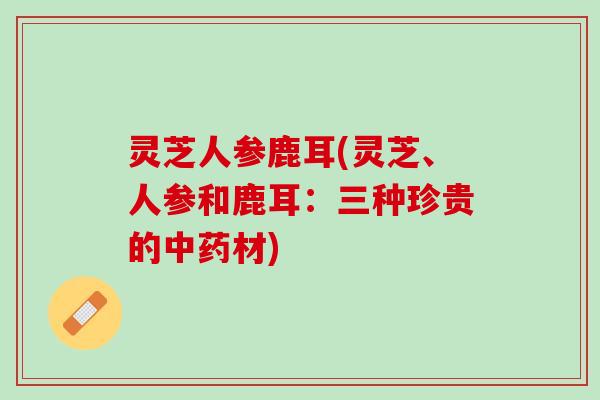 灵芝人参鹿耳(灵芝、人参和鹿耳:三种珍贵的材) 灵芝人参鹿耳(灵芝、人参和鹿耳:三种珍贵的材)