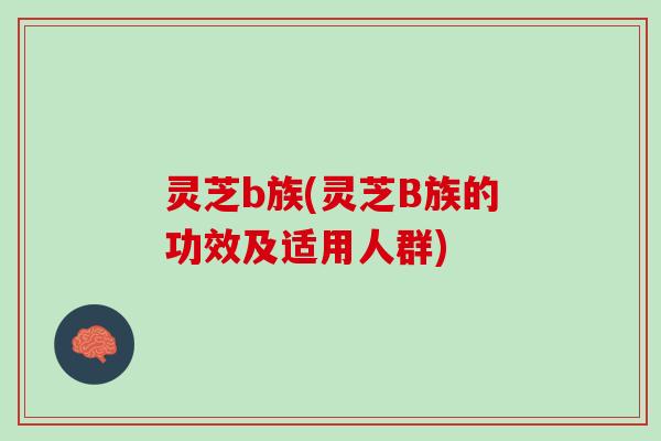 灵芝b族(灵芝B族的功效及适用人群)