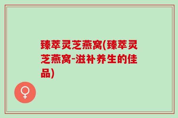 臻萃灵芝燕窝(臻萃灵芝燕窝-滋补养生的佳品)
