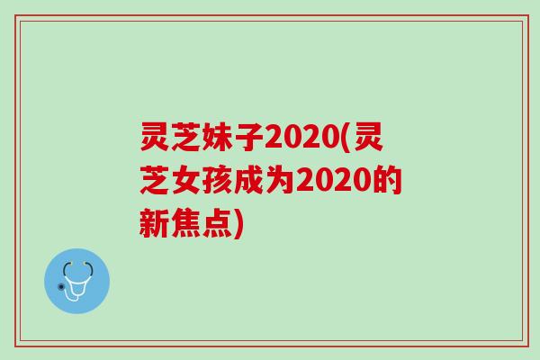 灵芝妹子2020(灵芝女孩成为2020的新焦点)