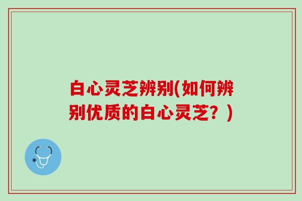 白心灵芝辨别(如何辨别优质的白心灵芝？)