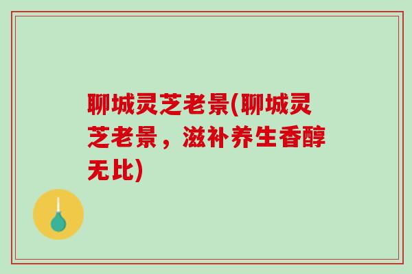 聊城灵芝老景(聊城灵芝老景，滋补养生香醇无比)