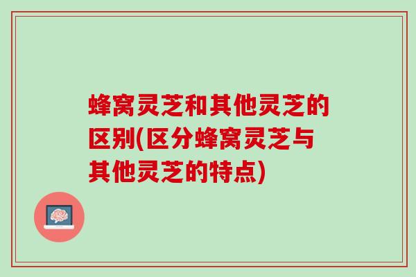 蜂窝灵芝和其他灵芝的区别(区分蜂窝灵芝与其他灵芝的特点)