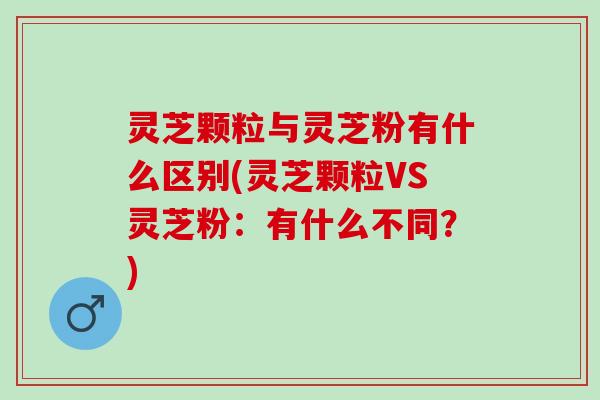 灵芝颗粒与灵芝粉有什么区别(灵芝颗粒VS灵芝粉：有什么不同？)