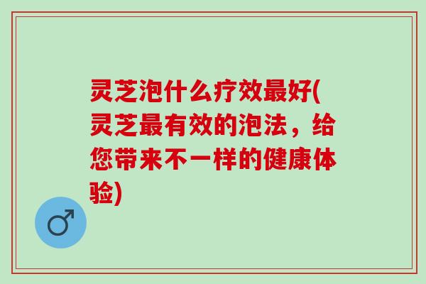 灵芝泡什么疗效最好(灵芝最有效的泡法，给您带来不一样的健康体验)