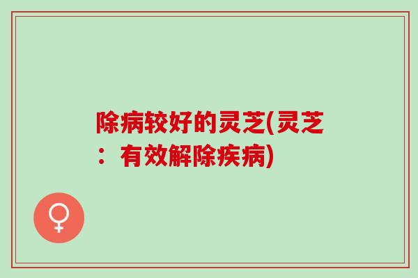 除较好的灵芝(灵芝:有效解除) 除较好的灵芝(灵芝:有效解除)