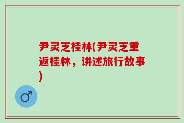 尹灵芝桂林(尹灵芝重返桂林，讲述旅行故事)