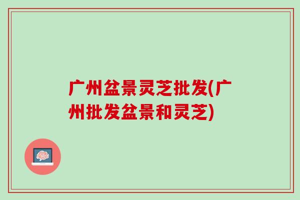 广州盆景灵芝批发(广州批发盆景和灵芝)