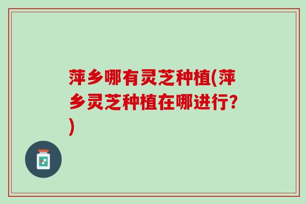 萍乡哪有灵芝种植(萍乡灵芝种植在哪进行？)