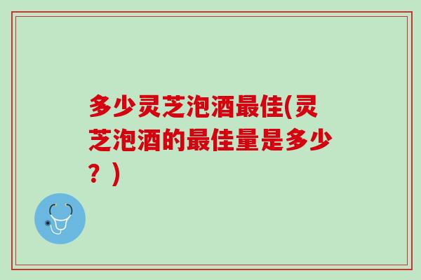 多少灵芝泡酒最佳(灵芝泡酒的最佳量是多少？)