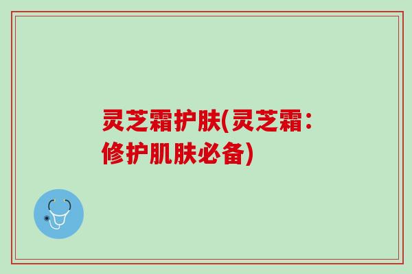 灵芝霜护肤(灵芝霜:修护必备) 灵芝霜护肤(灵芝霜:修护必备)