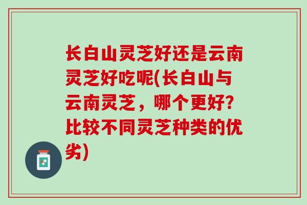 长白山灵芝好还是云南灵芝好吃呢(长白山与云南灵芝，哪个更好？比较不同灵芝种类的优劣)