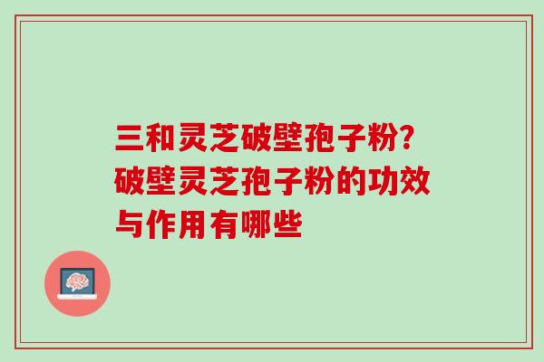 三和灵芝破壁孢子粉？破壁灵芝孢子粉的功效与作用有哪些