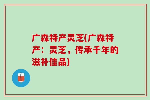 广森特产灵芝(广森特产：灵芝，传承千年的滋补佳品)