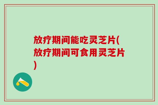 放疗期间能吃灵芝片(放疗期间可食用灵芝片)