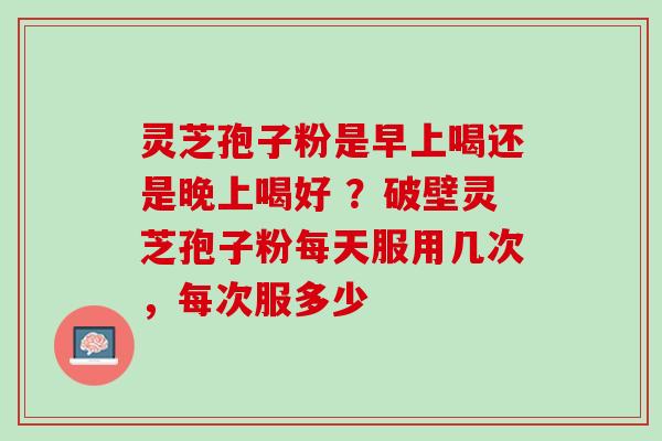 灵芝孢子粉是早上喝还是晚上喝好 ？破壁灵芝孢子粉每天服用几次，每次服多少