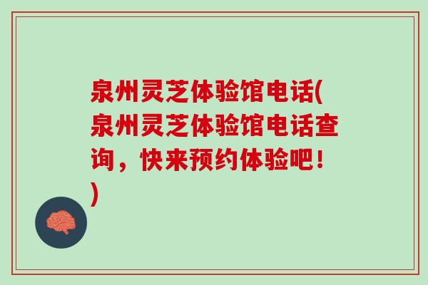 泉州灵芝体验馆电话(泉州灵芝体验馆电话查询，快来预约体验吧！)
