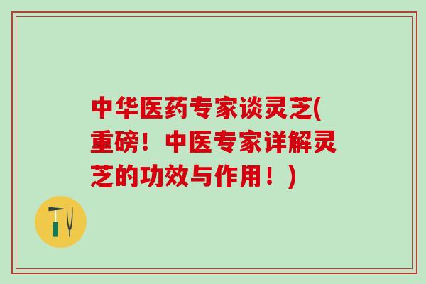 中华医药专家谈灵芝(重磅！中医专家详解灵芝的功效与作用！)