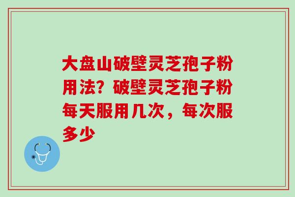 大盘山破壁灵芝孢子粉用法？破壁灵芝孢子粉每天服用几次，每次服多少
