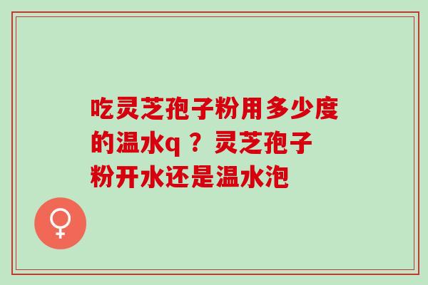 吃灵芝孢子粉用多少度的温水q ？灵芝孢子粉开水还是温水泡