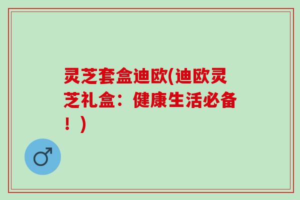 灵芝套盒迪欧(迪欧灵芝礼盒：健康生活必备！)