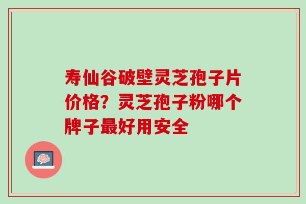 寿仙谷破壁灵芝孢子片价格？灵芝孢子粉哪个牌子最好用安全