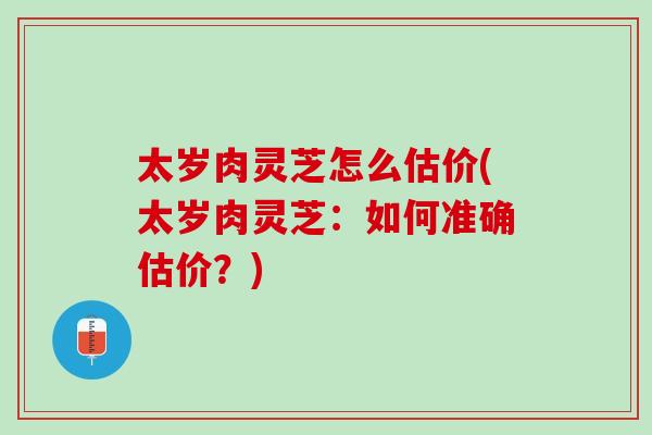 太岁肉灵芝怎么估价(太岁肉灵芝：如何准确估价？)