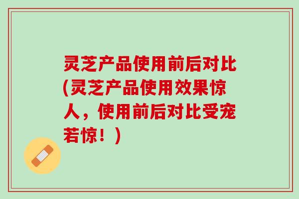 灵芝产品使用前后对比(灵芝产品使用效果惊人，使用前后对比受宠若惊！)