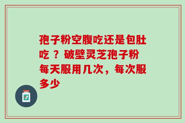 孢子粉空腹吃还是包肚吃 ?破壁灵芝孢子粉每天服用几次,每次服多少 孢子粉空腹吃还是包肚吃 ?破壁灵芝孢子粉每天服用几次,每次服多少