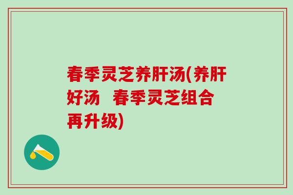 春季灵芝养肝汤(养肝好汤  春季灵芝组合再升级)