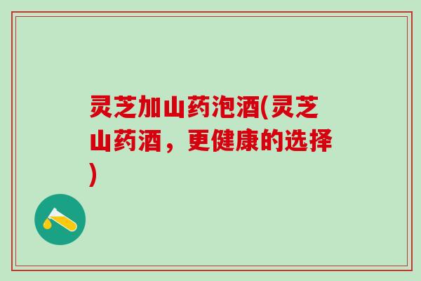 灵芝加山药泡酒(灵芝山药酒，更健康的选择)