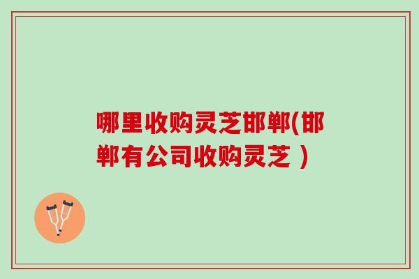 哪里收购灵芝邯郸(邯郸有公司收购灵芝 )