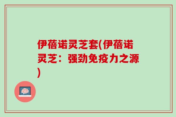 伊蓓诺灵芝套(伊蓓诺灵芝:强劲免疫力之源) 伊蓓诺灵芝套(伊蓓诺灵芝:强劲免疫力之源)
