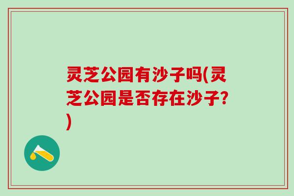 灵芝公园有沙子吗(灵芝公园是否存在沙子?) 灵芝公园有沙子吗(灵芝公园是否存在沙子?)