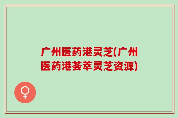 广州医药港灵芝(广州医药港荟萃灵芝资源) 广州医药港灵芝(广州医药港荟萃灵芝资源)