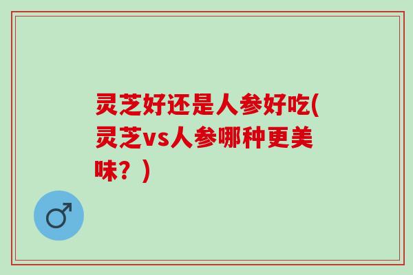 灵芝好还是人参好吃(灵芝vs人参哪种更美味？)