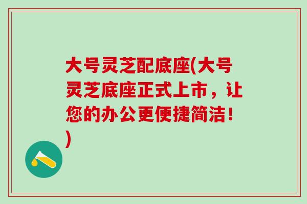 大号灵芝配底座(大号灵芝底座正式上市，让您的办公更便捷简洁！)