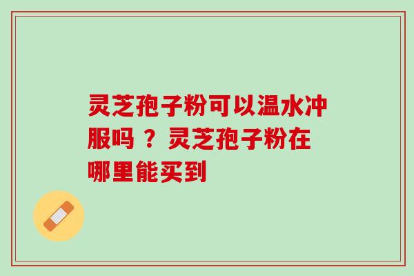 灵芝孢子粉可以温水冲服吗 ？灵芝孢子粉在哪里能买到