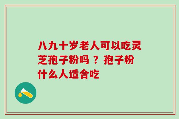 八九十岁老人可以吃灵芝孢子粉吗 ？孢子粉什么人适合吃